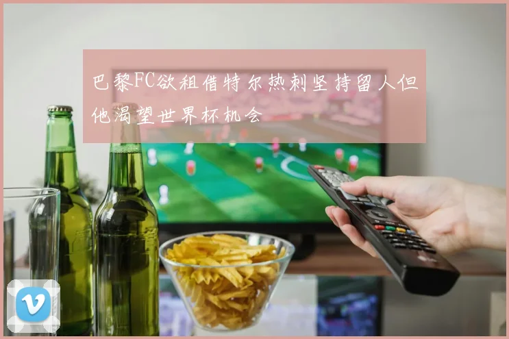 巴黎FC欲租借特尔热刺坚持留人但他渴望世界杯机会