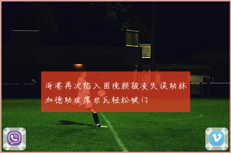 海港再次陷入困境颜骏凌失误助林加德助攻席尔瓦轻松破门