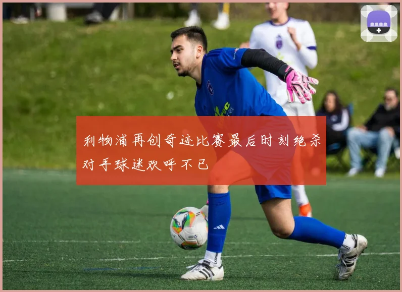 利物浦再创奇迹比赛最后时刻绝杀对手球迷欢呼不已
