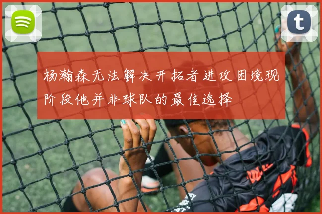 杨瀚森无法解决开拓者进攻困境现阶段他并非球队的最佳选择