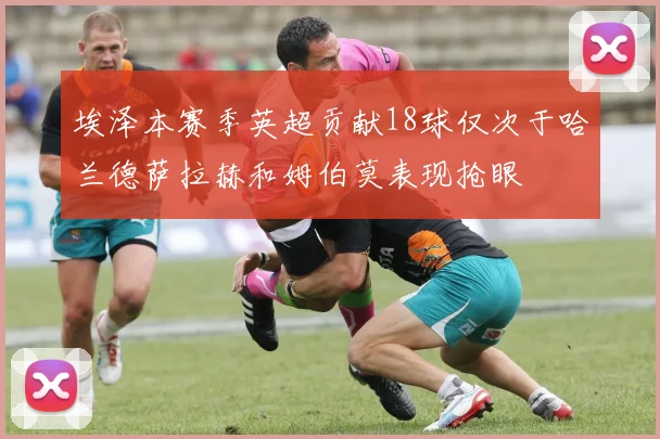 埃泽本赛季英超贡献18球仅次于哈兰德萨拉赫和姆伯莫表现抢眼