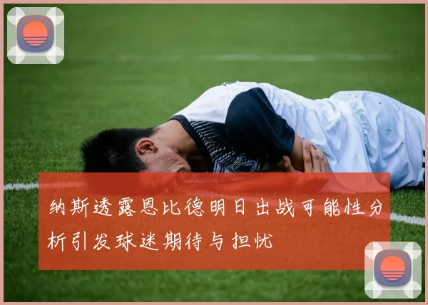 纳斯透露恩比德明日出战可能性分析引发球迷期待与担忧