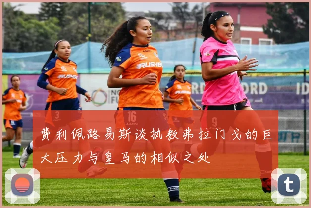 费利佩路易斯谈执教弗拉门戈的巨大压力与皇马的相似之处
