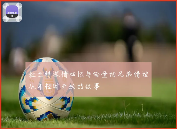 杜兰特深情回忆与哈登的兄弟情谊从年轻时开始的故事