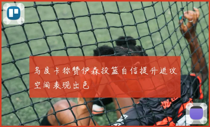 乌度卡称赞伊森投篮自信提升进攻空间表现出色