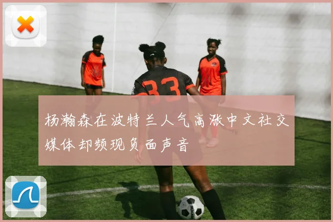 杨瀚森在波特兰人气高涨中文社交媒体却频现负面声音