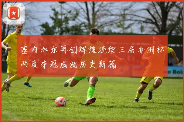 塞内加尔再创辉煌连续三届非洲杯两度夺冠成就历史新篇