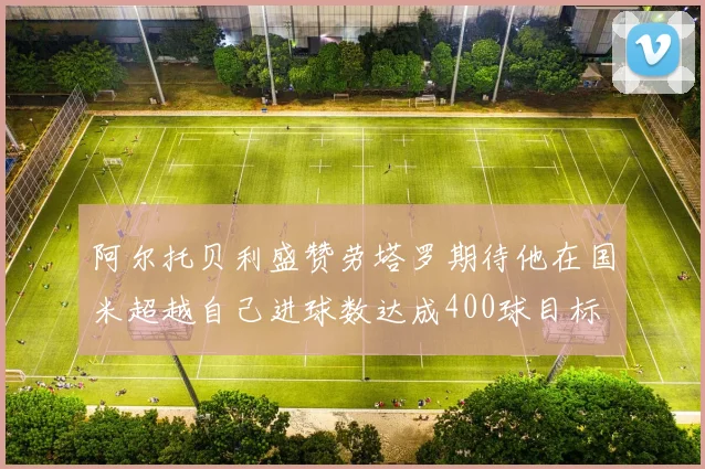 阿尔托贝利盛赞劳塔罗期待他在国米超越自己进球数达成400球目标