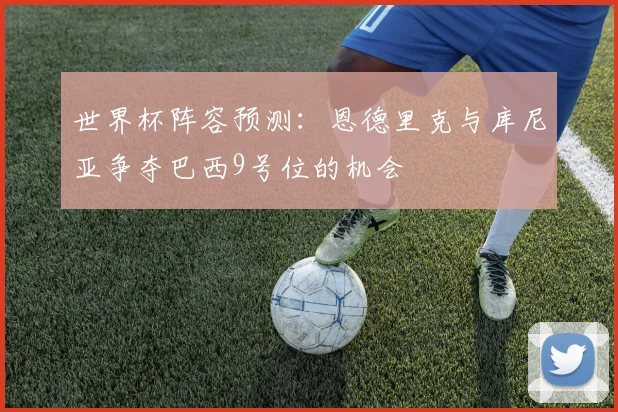 世界杯阵容预测：恩德里克与库尼亚争夺巴西9号位的机会