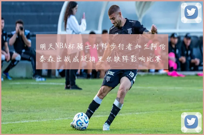 明天NBA杯骑士对阵步行者加兰阿伦泰森出战成疑梅里尔缺阵影响比赛走势