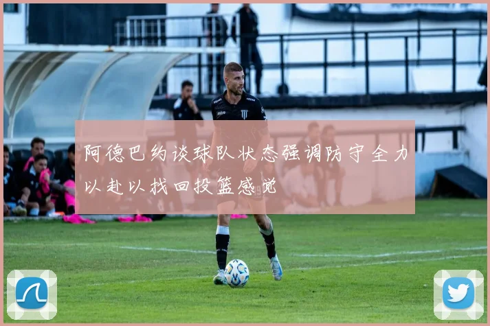 阿德巴约谈球队状态强调防守全力以赴以找回投篮感觉
