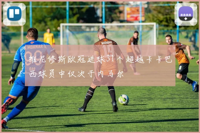 维尼修斯欧冠进球31个超越卡卡巴西球员中仅次于内马尔