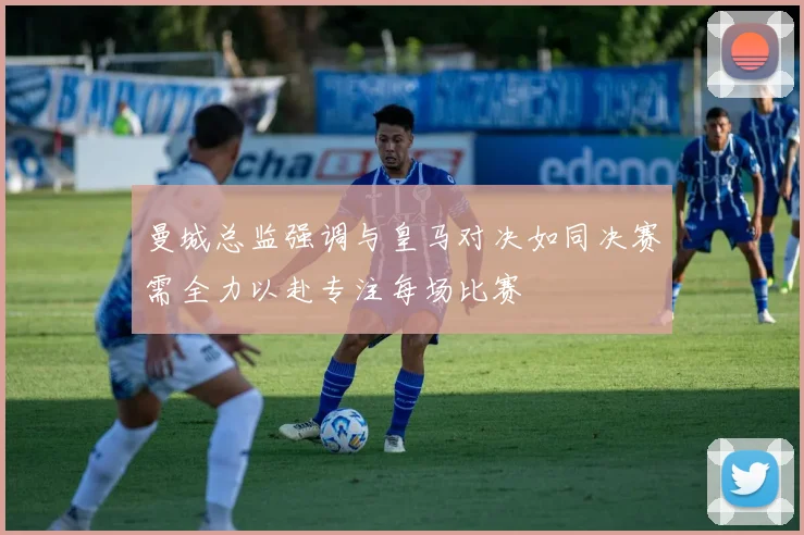 曼城总监强调与皇马对决如同决赛需全力以赴专注每场比赛