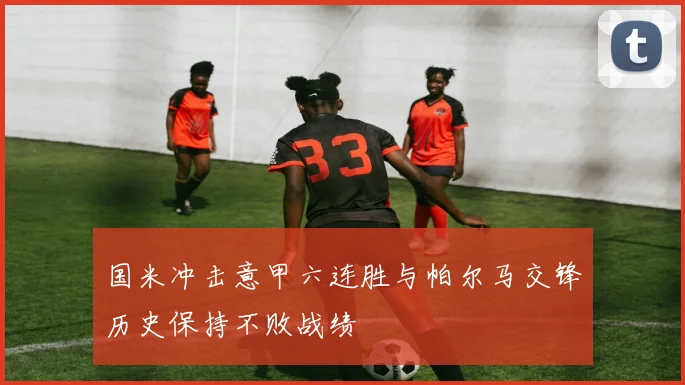 国米冲击意甲六连胜与帕尔马交锋历史保持不败战绩