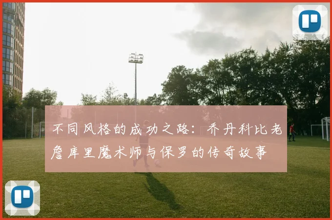 不同风格的成功之路：乔丹科比老詹库里魔术师与保罗的传奇故事