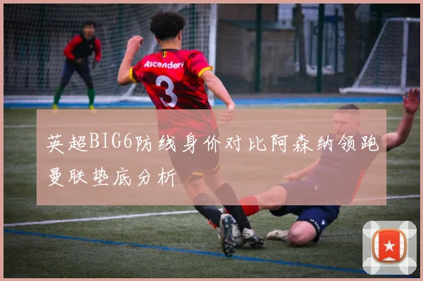 英超BIG6防线身价对比阿森纳领跑曼联垫底分析