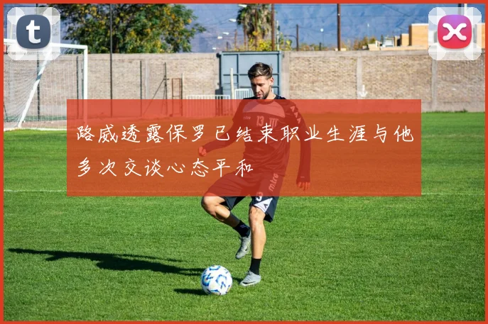 路威透露保罗已结束职业生涯与他多次交谈心态平和