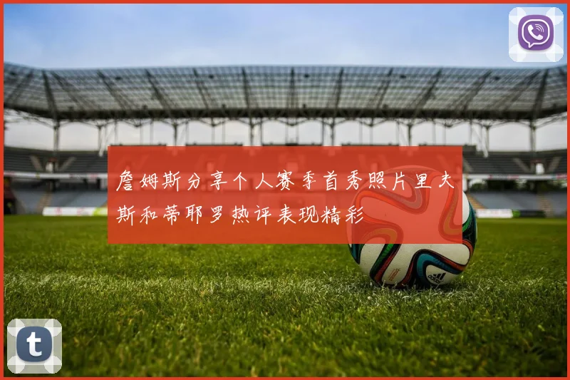 詹姆斯分享个人赛季首秀照片里夫斯和蒂耶罗热评表现精彩