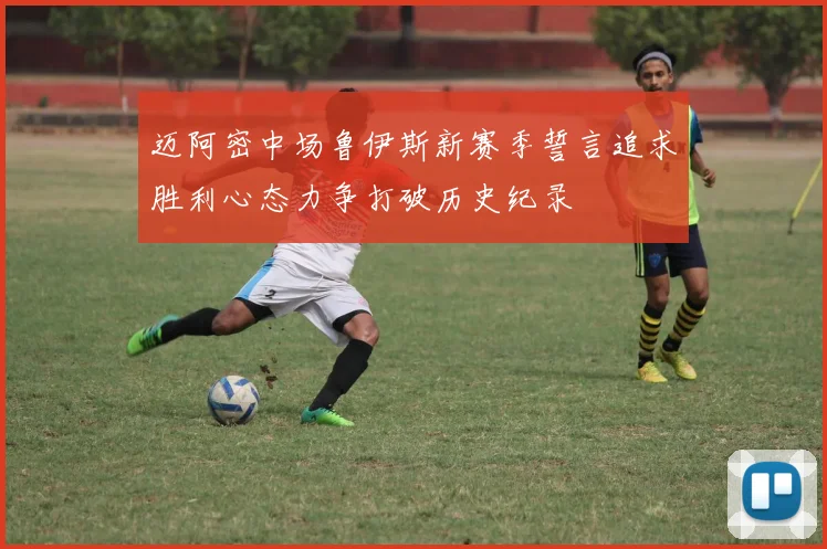 迈阿密中场鲁伊斯新赛季誓言追求胜利心态力争打破历史纪录
