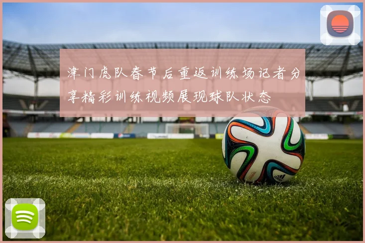 津门虎队春节后重返训练场记者分享精彩训练视频展现球队状态