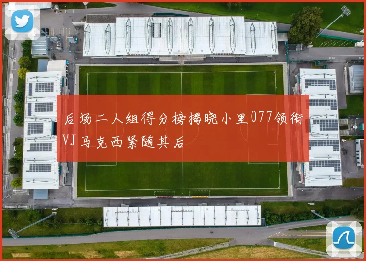 后场二人组得分榜揭晓小里077领衔VJ马克西紧随其后