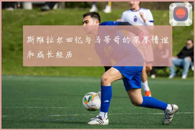 斯维拉尔回忆与马蒂奇的深厚情谊和成长经历