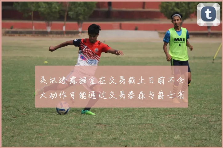 美记透露掘金在交易截止日前不会大动作可能通过交易泰森与爵士省钱