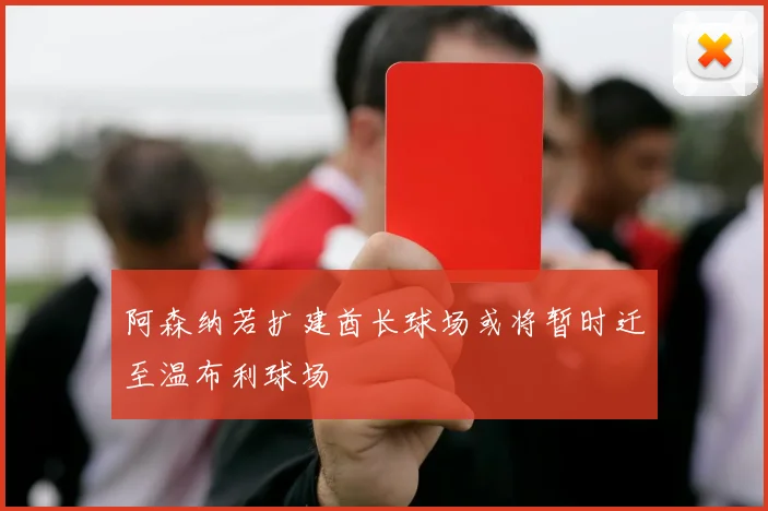 阿森纳若扩建酋长球场或将暂时迁至温布利球场