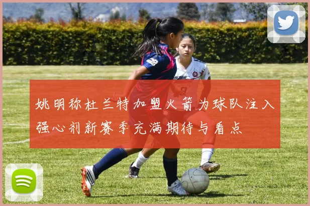 姚明称杜兰特加盟火箭为球队注入强心剂新赛季充满期待与看点