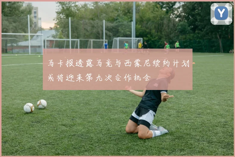 马卡报透露马竞与西蒙尼续约计划或将迎来第九次合作机会
